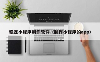 常德稳定小程序制作软件（制作小程序的app）