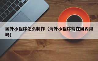 常德国外小程序怎么制作（海外小程序能在国内用吗）