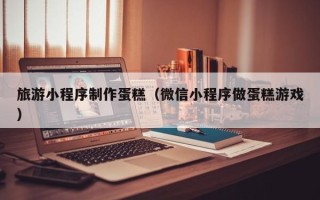 常德旅游小程序制作蛋糕（微信小程序做蛋糕游戏）